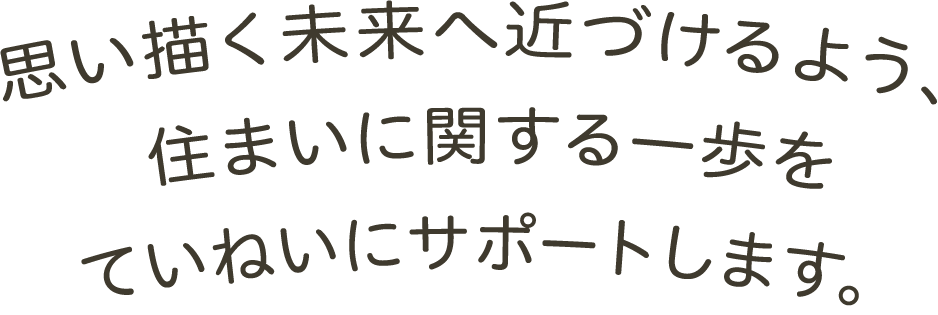 思い描く未来へ近づけるよう、住まいに関する一歩をていねいにサポートします。